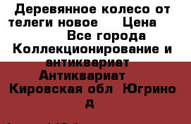 Деревянное колесо от телеги новое . › Цена ­ 4 000 - Все города Коллекционирование и антиквариат » Антиквариат   . Кировская обл.,Югрино д.